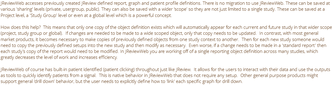 JReviewWeb accesses previously created JReview defined report, graph and patient profile definitions. There is no migration to use JReviewWeb. These can be saved at various 'sharing' levels (private, usergroup, public). They can also be saved with a wider 'scope' so they are not just limited to a single study. These can be saved at a Project level, a 'Study Group' level or even at a global level which is a powerful concept. How does this help? This means that only one copy of the object definition exists which will automatically appear for each current and future study in that wider scope (project, study group or global). If changes are needed to be made to a wide scoped object, only that copy needs to be updated. In contrast, with most general market products, it becomes necessary to make copies of previously defined objects from one study context to another. Then for each new study someone would need to copy the previously defined setups into the new study and then modify as necessary. Even worse, if a change needs to be made in a 'standard report' then each study's copy of the report would need to be modified. In JReviewWeb you are working off of a single reporting object definition across many studies, which greatly decreases the level of work and increases efficiency. JReviewWeb of course has built-in patient identified (patient clicking) throughout just like JReview. It allows for the users to interact with their data and use the outputs as tools to quickly identify patients from a signal. This is native behavior in JReviewWeb that does not require any setup. Other general purpose products might support general 'drill down' behavior, but the user needs to explicitly define how to 'link' each specific graph for drill down.