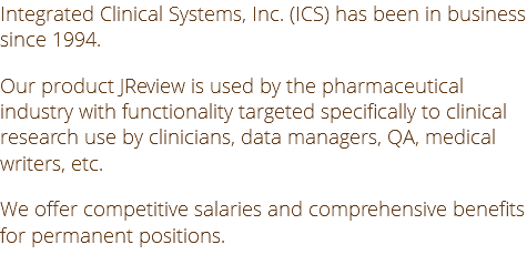 Integrated Clinical Systems, Inc. (ICS) has been in business since 1994. Our product JReview is used by the pharmaceutical industry with functionality targeted specifically to clinical research use by clinicians, data managers, QA, medical writers, etc. We offer competitive salaries and comprehensive benefits for permanent positions.