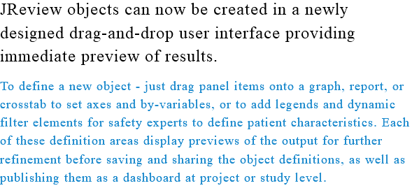 JReview objects can now be created in a newly designed drag-and-drop user interface providing immediate preview of results. To define a new object - just drag panel items onto a graph, report, or crosstab to set axes and by-variables, or to add legends and dynamic filter elements for safety experts to define patient characteristics. Each of these definition areas display previews of the output for further refinement before saving and sharing the object definitions, as well as publishing them as a dashboard at project or study level.