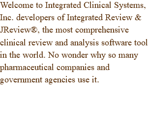 Welcome to Integrated Clinical Systems, Inc. developers of Integrated Review & JReview®, the most comprehensive clinical review and analysis software tool in the world. No wonder why so many pharmaceutical companies and government agencies use it.