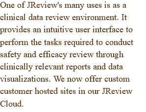 One of JReview's many uses is as a clinical data review environment. It provides an intuitive user interface to perform the tasks required to conduct safety and efficacy review through clinically relevant reports and data visualizations. We now offer custom customer hosted sites in our JReview Cloud.