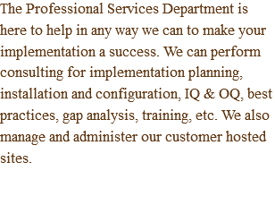 The Professional Services Department is here to help in any way we can to make your implementation a success. We can perform consulting for implementation planning, installation and configuration, IQ & OQ, best practices, gap analysis, training, etc. We also manage and administer our customer hosted sites.