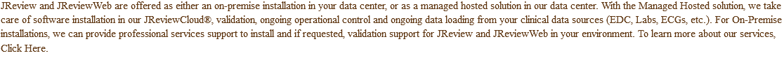 JReview and JReviewWeb are offered as either an on-premise installation in your data center, or as a managed hosted solution in our data center. With the Managed Hosted solution, we take care of software installation in our JReviewCloud®, validation, ongoing operational control and ongoing data loading from your clinical data sources (EDC, Labs, ECGs, etc.). For On-Premise installations, we can provide professional services support to install and if requested, validation support for JReview and JReviewWeb in your environment. To learn more about our services, Click Here.