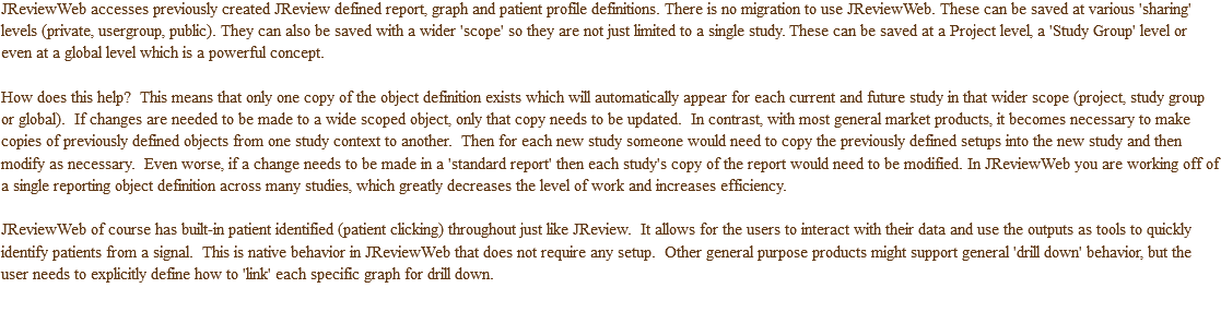JReviewWeb accesses previously created JReview defined report, graph and patient profile definitions. There is no migration to use JReviewWeb. These can be saved at various 'sharing' levels (private, usergroup, public). They can also be saved with a wider 'scope' so they are not just limited to a single study. These can be saved at a Project level, a 'Study Group' level or even at a global level which is a powerful concept. How does this help? This means that only one copy of the object definition exists which will automatically appear for each current and future study in that wider scope (project, study group or global). If changes are needed to be made to a wide scoped object, only that copy needs to be updated. In contrast, with most general market products, it becomes necessary to make copies of previously defined objects from one study context to another. Then for each new study someone would need to copy the previously defined setups into the new study and then modify as necessary. Even worse, if a change needs to be made in a 'standard report' then each study's copy of the report would need to be modified. In JReviewWeb you are working off of a single reporting object definition across many studies, which greatly decreases the level of work and increases efficiency. JReviewWeb of course has built-in patient identified (patient clicking) throughout just like JReview. It allows for the users to interact with their data and use the outputs as tools to quickly identify patients from a signal. This is native behavior in JReviewWeb that does not require any setup. Other general purpose products might support general 'drill down' behavior, but the user needs to explicitly define how to 'link' each specific graph for drill down.
