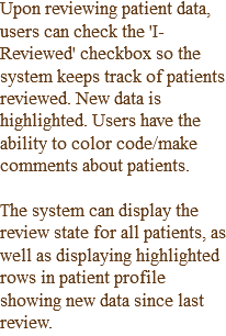 Upon reviewing patient data, users can check the 'I-Reviewed' checkbox so the system keeps track of patients reviewed. New data is highlighted. Users have the ability to color code/make comments about patients. The system can display the review state for all patients, as well as displaying highlighted rows in patient profile showing new data since last review.