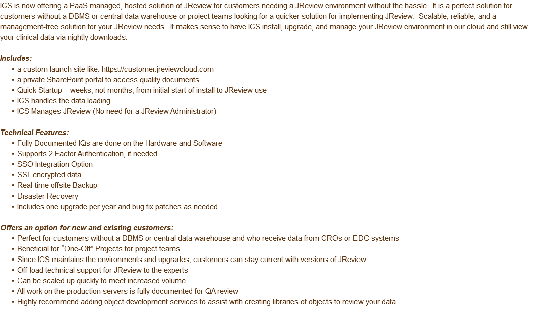 ICS is now offering a PaaS managed, hosted solution of JReview for customers needing a JReview environment without the hassle. It is a perfect solution for customers without a DBMS or central data warehouse or project teams looking for a quicker solution for implementing JReview. Scalable, reliable, and a management-free solution for your JReview needs. It makes sense to have ICS install, upgrade, and manage your JReview environment in our cloud and still view your clinical data via nightly downloads. Includes: a custom launch site like: https://customer.jreviewcloud.com a private SharePoint portal to access quality documents Quick Startup – weeks, not months, from initial start of install to JReview use ICS handles the data loading ICS Manages JReview (No need for a JReview Administrator) Technical Features: Fully Documented IQs are done on the Hardware and Software Supports 2 Factor Authentication, if needed SSO Integration Option SSL encrypted data Real-time offsite Backup Disaster Recovery Includes one upgrade per year and bug fix patches as needed Offers an option for new and existing customers: Perfect for customers without a DBMS or central data warehouse and who receive data from CROs or EDC systems Beneficial for “One-Off” Projects for project teams Since ICS maintains the environments and upgrades, customers can stay current with versions of JReview Off-load technical support for JReview to the experts Can be scaled up quickly to meet increased volume All work on the production servers is fully documented for QA review Highly recommend adding object development services to assist with creating libraries of objects to review your data 